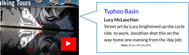 Typhoo Basin Lucy McLauchlan Street art by Lucy brightened up the cycle ride  to work. Jonathan shot this on the way home one evening from the ‘day job’.                                    Video: 22 sec, 4th July 2016