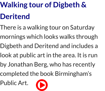 Walking tour of Digbeth & Deritend There is a walking tour on Saturday mornings which looks walks through Digbeth and Deritend and includes a look at public art in the area. It is run by Jonathan Berg, who has recently completed the book Birmingham’s Public Art.