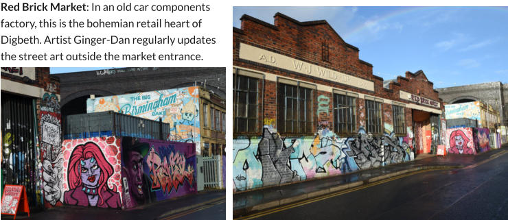 Red Brick Market: In an old car components factory, this is the bohemian retail heart of Digbeth. Artist Ginger-Dan regularly updates the street art outside the market entrance.