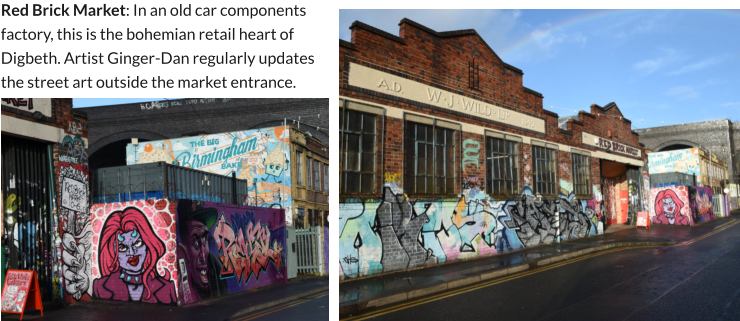 Red Brick Market: In an old car components factory, this is the bohemian retail heart of Digbeth. Artist Ginger-Dan regularly updates the street art outside the market entrance.