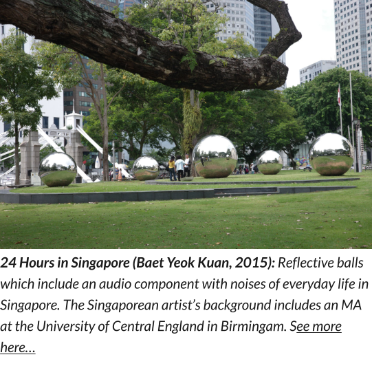 24 Hours in Singapore (Baet Yeok Kuan, 2015): Reflective balls which include an audio component with noises of everyday life in Singapore. The Singaporean artist’s background includes an MA at the University of Central England in Birmingam. See more here…