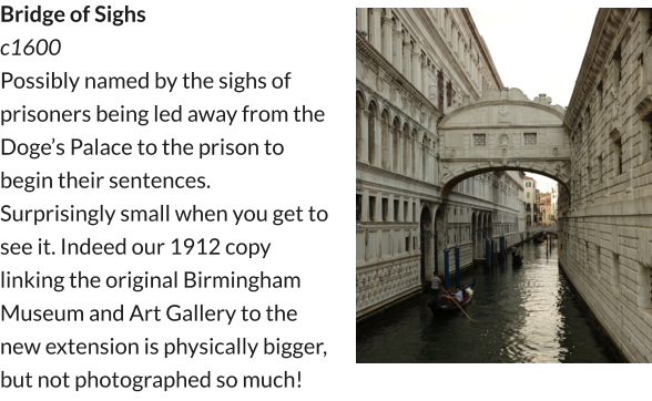Bridge of Sighs  c1600 Possibly named by the sighs of prisoners being led away from the Doge’s Palace to the prison to begin their sentences. Surprisingly small when you get to see it. Indeed our 1912 copy linking the original Birmingham Museum and Art Gallery to the new extension is physically bigger, but not photographed so much!